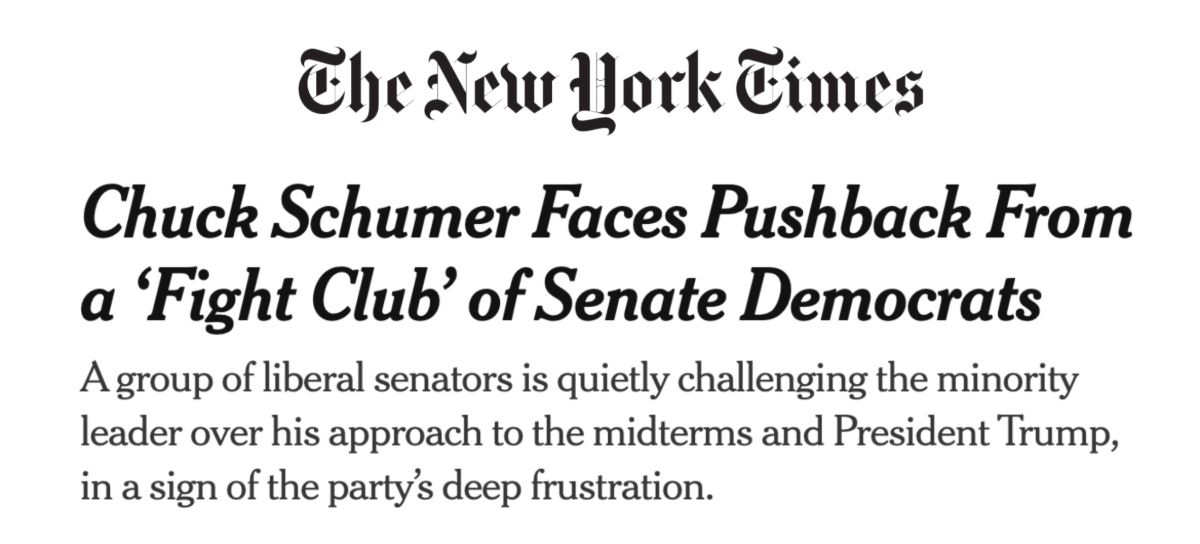 New York Times headline: Chuck Schumer Faces Pushback From a ‘Fight Club’ of Senate Democrats;
A group of liberal senators is quietly challenging the minority leader over his approach to the midterms and President Trump, in a sign of the party’s deep frustration.