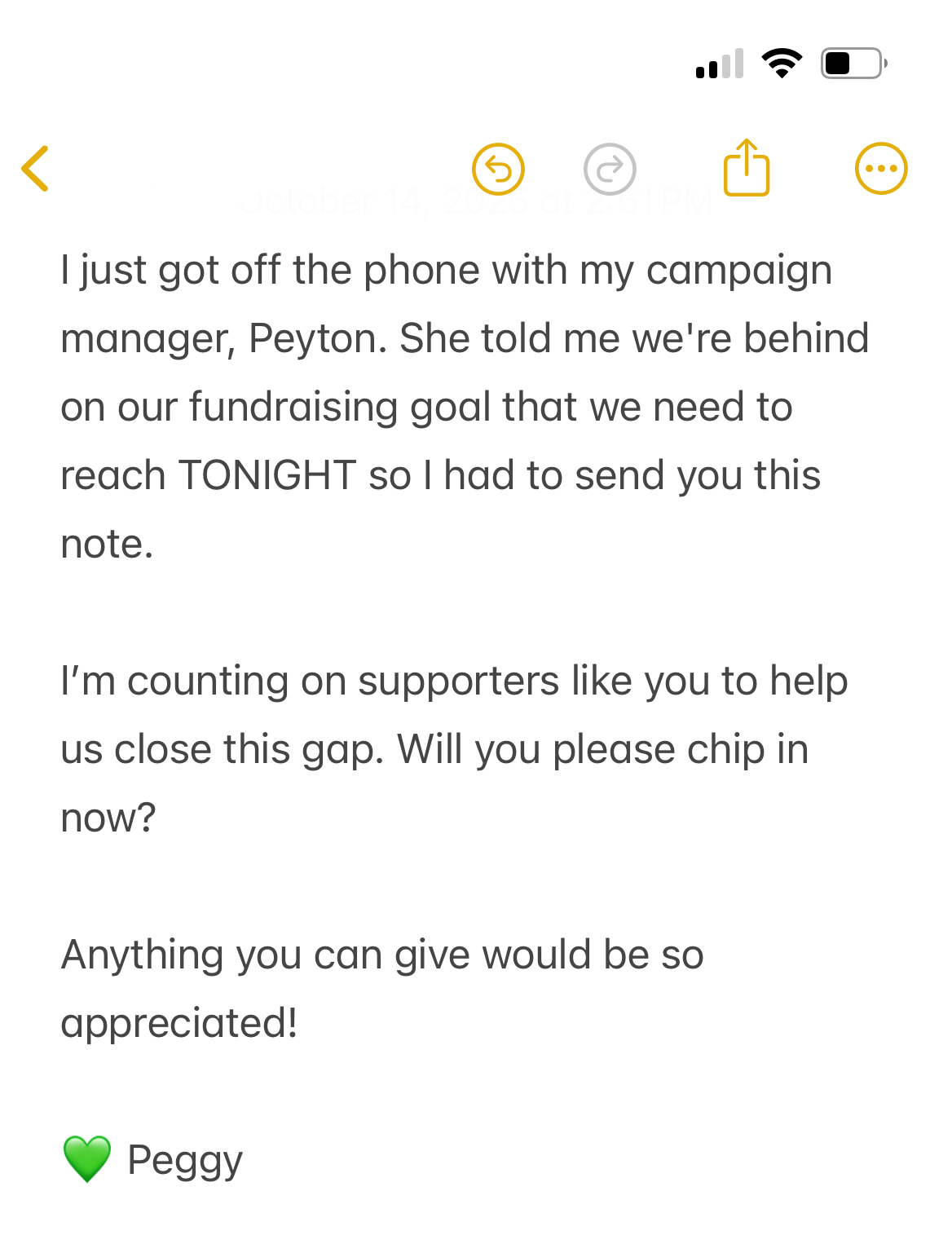 I just got off the phone with my campaign manager, Peyton. She told me we're behind on our fundraising goal that we need to reach TONIGHT so I had to send you this note. 

I’m counting on supporters like you to help us close this gap. Will you please chip in now?

Anything you can give would be so appreciated! 

💚 Peggy 
