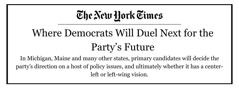 New York Times headline that reads: Where Democrats Will Duel Next for the Party’s Future
In Michigan, Maine and many other states, primary candidates will decide the party’s direction on a host of policy issues, and ultimately whether it has a center-left or left-wing vision.